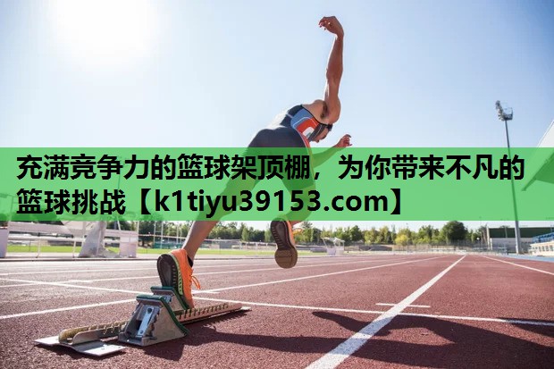 充满竞争力的篮球架顶棚，为你带来不凡的篮球挑战